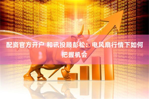 配资官方开户 和讯投顾彭松：电风扇行情下如何把握机会