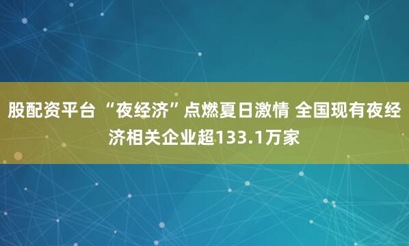 股配资平台 “夜经济”点燃夏日激情 全国现有夜经济相关企业超133.1万家