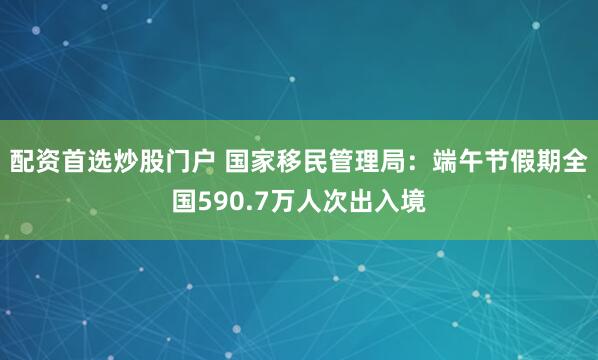 配资首选炒股门户 国家移民管理局:端午节假期全国590.7万人次出入境