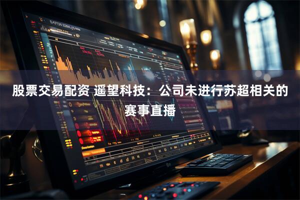 股票交易配资 遥望科技：公司未进行苏超相关的赛事直播