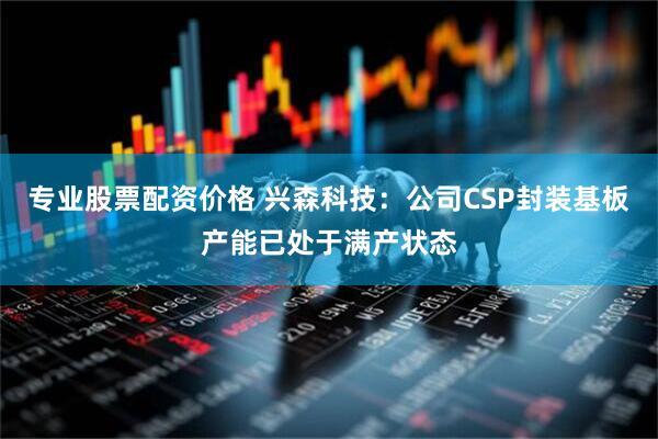 专业股票配资价格 兴森科技：公司CSP封装基板产能已处于满产状态