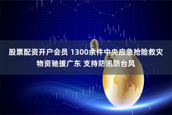 股票配资开户会员 1300余件中央应急抢险救灾物资驰援广东 支持防汛防台风