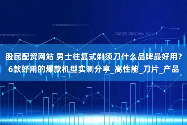 股民配资网站 男士往复式剃须刀什么品牌最好用?6款好用的爆款机型实测分享_高性能_刀片_产品