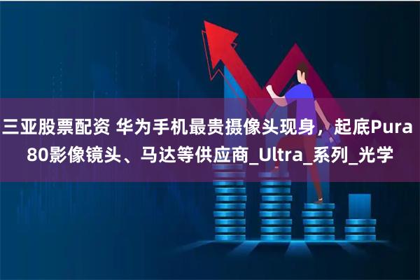 三亚股票配资 华为手机最贵摄像头现身,起底Pura 80影像镜头、马达等供应商_Ultra_系列_光学