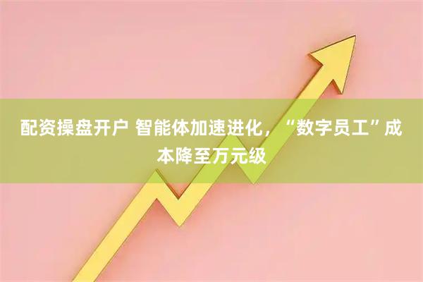 配资操盘开户 智能体加速进化,“数字员工”成本降至万元级