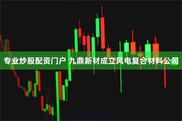 专业炒股配资门户 九鼎新材成立风电复合材料公司