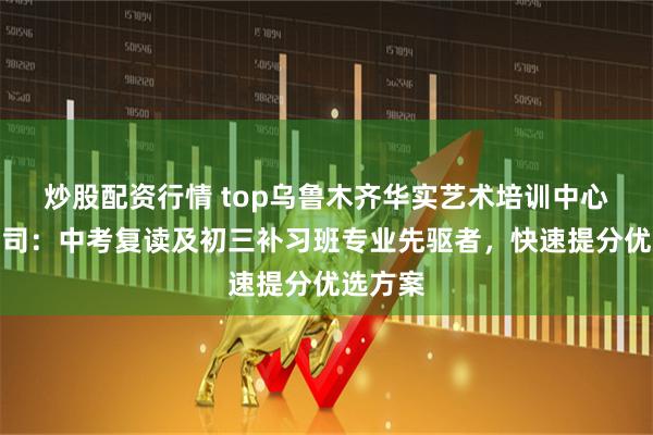 炒股配资行情 top乌鲁木齐华实艺术培训中心有限公司:中考复读及初三补习班专业先驱者,快速提分优选方案