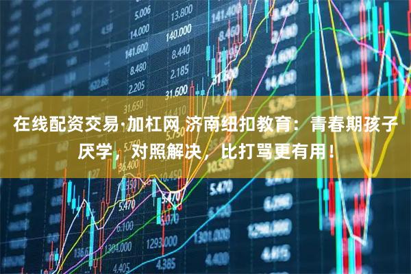 在线配资交易·加杠网 济南纽扣教育:青春期孩子厌学,对照解决,比打骂更有用!