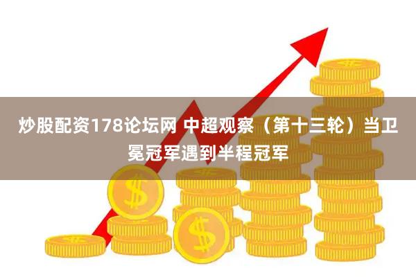 炒股配资178论坛网 中超观察（第十三轮）当卫冕冠军遇到半程冠军
