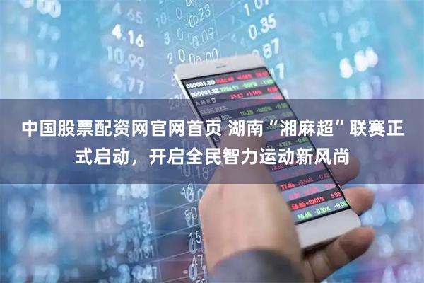 中国股票配资网官网首页 湖南“湘麻超”联赛正式启动，开启全民智力运动新风尚