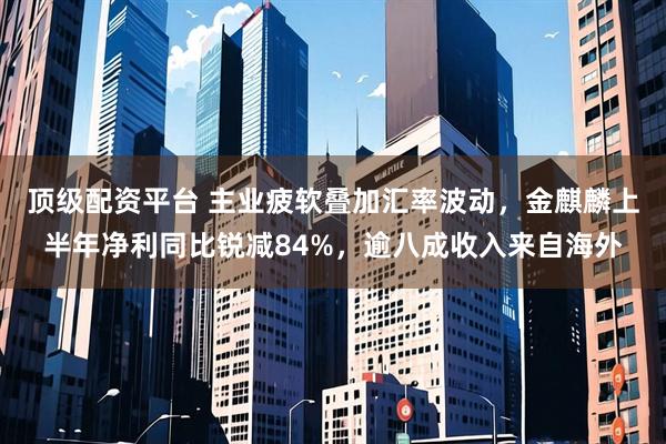 顶级配资平台 主业疲软叠加汇率波动，金麒麟上半年净利同比锐减84%，逾八成收入来自海外